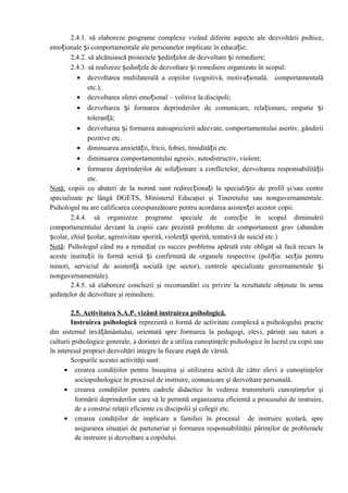 2.4.1. să elaboreze programe complexe vizând diferite aspecte ale dezvoltării psihice,
emoționale și comportamentale ale persoanelor implicate în educație;
2.4.2. să alcătuiască proiectele ședințelor de dezvoltare și remediere;
2.4.3. să realizeze ședințele de dezvoltare și remediere organizate în scopul:
• dezvoltarea multilaterală a copiilor (cognitivă, motivațională, comportamentală
etc.);
• dezvoltarea sferei emoțional – volitive la discipoli;
• dezvoltarea și formarea deprinderilor de comunicare, relaționare, empatie și
toleranță;
• dezvoltarea și formarea autoaprecierii adecvate, comportamentului asertiv, gândirii
pozitive etc.
• diminuarea anxietății, fricii, fobiei, timidității etc.
• diminuarea comportamentului agresiv, autodistructiv, violent;
• formarea deprinderilor de soluționare a conflictelor, dezvoltarea responsabilității
etc.
Notă: copiii cu abateri de la normă sunt redirecționați la specialiștii de profil şi/sau centre
specializate pe lângă DGETS, Ministerul Educaţiei şi Tineretului sau nonguvernamentale.
Psihologul nu are calificarea corespunzătoare pentru acordarea asistenței acestor copii.
2.4.4. să organizeze programe speciale de corecție în scopul diminuării
comportamentului deviant la copiii care prezintă probleme de comportament grav (abandon
școlar, chiul școlar, agresivitate sporită, violență sporită, tentativă de suicid etc.)
Notă: Psihologul când nu a remediat cu succes problema apărută este obligat să facă recurs la
aceste instituții în formă scrisă și confirmată de organele respective (poliția: secția pentru
minori, serviciul de asistență socială (pe sector), centrele specializate guvernamentale și
nonguvernamentale).
2.4.5. să elaboreze concluzii şi recomandări cu privire la rezultatele obţinute în urma
şedinţelor de dezvoltare şi remediere.
2.5. Activitatea S.A.P. vizând instruirea psihologică.
Instruirea psihologică reprezintă o formă de activitate complexă a psihologului practic
din sistemul învățământului, orientată spre formarea la pedagogi, elevi, părinţi sau tutori a
culturii psihologice generale, a dorinţei de a utiliza cunoştinţele psihologice în lucrul cu copii sau
în interesul propriei dezvoltări integre la fiecare etapă de vârstă.
Scopurile acestei activităţi sunt:
• crearea condiţiilor pentru însuşirea şi utilizarea activă de către elevi a cunoştinţelor
sociopsihologice în procesul de instruire, comunicare şi dezvoltare personală.
• crearea condiţiilor pentru cadrele didactice în vederea transmiterii cunoştinţelor şi
formării deprinderilor care să le permită organizarea eficientă a procesului de instruire,
de a construi relaţii eficiente cu discipolii şi colegii etc.
• crearea condiţiilor de implicare a familiei în procesul de instruire şcolară, spre
asigurarea situaţiei de parteneriat şi formarea responsabilităţii părinţilor de problemele
de instruire şi dezvoltare a copilului.
 