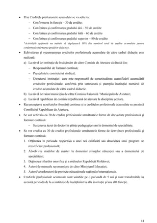    Prin Creditele profesionale acumulate se va solicita:
         Confirmarea în funcţie – 30 de credite;
         Conferirea şi confirmarea gradului doi – 50 de credite
         Conferirea şi confirmarea gradului întîi – 60 de credite
         Conferirea şi confirmarea gradului superior – 80 de credite
    *Activităţile opţionale nu trebuie să depășească 30% din numărul total de credite acumulate pentru
    conferirea/confirmarea gradelor didactice.
   Echivalarea şi recunoaşterea creditelor profesionale acumulate de către cadrul didactic este
    realizată:
    a) La nivel de instituţie de învăţământ de către Comisia de Atestare alcătuită din:
         Responsabilul de formare continuă;
         Preşedintele comitetului sindical;
         Directorul instituţiei care este responsabil de corectitudinea cuantificării acumulării
            creditelor profesionale, confirmă prin semnătură şi ştampila instituţiei numărul de
            credite acumulate de către cadrul didactic.
    b) La nivel de raion/municipiu de către Comisia Raională / Municipală de Atestare;
    c) La nivel republican de comisie republicană de atestare la discipline şcolare.
   Recunoaşterea rezultatelor formării continue şi a creditelor profesionale acumulate se prezintă
    Consiliului Republican de Atestare.
   Se vor echivala cu 70 de credite profesionale următoarele forme de dezvoltare profesională şi
    formare continuă:
         Susţinerea tezei de doctor în ştiinţe pedagogice sau în domeniul de specialitate.
   Se vor credita cu 30 de credite profesionale următoarele forme de dezvoltare profesională şi
    formare continuă:
    1. Obţinerea în perioada respectivă a unei noi calificări sau absolvirea unui program de
        recalificare profesională;
    2. Absolvirea studiilor de master în domeniul ştiinţelor educaţiei sau a domeniului de
        specialitate;
    3. Deţinerea titlurilor onorifice şi a ordinelor Republicii Moldovei;
    4. Autori de manuale recomandate de către Ministerul Educaţiei;
    5. Autori/coordonatori de proiecte educaţionale naţionale/internaţionale.
   Creditele profesionale acumulate sunt valabile pe o perioadă de 5 ani şi sunt transferabile în
    această perioadă de la o instituţie de învăţămînt la alta instituţie şi/sau altă funcţie.




                                                                                                   14
 