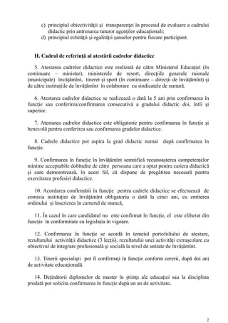 c) principiul obiectivităţii şi transparenţei în procesul de evaluare a cadrului
         didactic prin antrenarea tuturor agenţilor educaţionali;
      d) principiul echităţii și egalității şanselor pentru fiecare participant.


   II. Cadrul de referinţă al atestării cadrelor didactice

   5. Atestarea cadrelor didactice este realizată de către Ministerul Educaţiei (în
continuare – minister), ministerele de resort, direcţiile generale raionale
(municipale) învăţămînt, tineret şi sport (în continuare – direcţii de învăţămînt) şi
de către instituţiile de învăţămînt în colaborare cu sindicatele de ramură.

   6. Atestarea cadrelor didactice se realizează o dată la 5 ani prin confirmarea în
funcţie sau conferirea/confirmarea consecutivă a gradului didactic doi, întîi şi
superior.

   7. Atestarea cadrelor didactice este obligatorie pentru confirmarea în funcţie şi
benevolă pentru conferirea sau confirmarea gradelor didactice.

   8. Cadrele didactice pot aspira la grad didactic numai după confirmarea în
funcţie.

   9. Confirmarea în funcție în învățămînt semnifică recunoașterea competențelor
minime acceptabile dobîndite de către persoana care a optat pentru cariera didactică
și care demonstrează, în acest fel, că dispune de pregătirea necesară pentru
exercitarea profesiei didactice.

   10. Acordarea confirmării în funcţie pentru cadrele didactice se efectuează de
comisia instituției de învățămînt obligatoriu o dată la cinci ani, cu emiterea
ordinului și înscrierea în carnetul de muncă.

   11. În cazul în care candidatul nu este confirmat în funcție, el este eliberat din
funcție în conformitate cu legislația în vigoare.

   12. Confirmarea în funcție se acordă în temeiul portofoliului de atestare,
rezultatului activităţii didactice (3 lecții), rezultatului unei activităţi extraşcolare cu
obiectivul de integrare profesională şi socială la nivel de unitate de învăţămînt.

   13. Tinerii specialişti pot fi confirmaţi în funcţie conform cererii, după doi ani
de activitate educaţională.

   14. Deţinătorii diplomelor de master în ştiinţe ale educaţiei sau la disciplina
predată pot solicita confirmarea în funcţie după un an de activitate.




                                                                                         2
 
