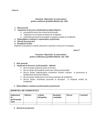 Anexa 6



                             Structura Raportului de autoevaluare
                        pentru conferirea gradului didactic doi, întîi


   1. Date generale
   2. Argumente în favoarea solicitantului gradului didactic:
           preocupările pentru dezvoltarea profesională;
           implicarea în activitatea instituţiei de învăţămînt;
           contribuţia personală la prestigiul şi imaginea unităţii de învăţămînt.
   3. Îmbunătăţirea continuă a competenţelor profesionale
   4. Direcţii de perspectivă
   5. Rezultatele elevilor
   Raportul se prezintă în variantă redactată la calculator (volum de 8-10 pagini).

                                                                                Anexa 7

                             Structura Raportului de autoevaluare
                       pentru confirmarea gradului didactic doi, întîi


   1. Date generale
   2. Argumente în favoarea performanţelor obţinute:
           Dovezi despre progresul şcolar al elevilor;
           Dovezi despre preocupările pentru dezvoltarea profesională;
           Dovezi despre implementarea rezultatelor formării continue în proiectarea şi
              desfăşurarea demersului didactic;
           Dovezi despre implicarea în activitatea instituţiei de învăţămînt;
           Dovezi despre contribuţia personală la prestigiul şi imaginea unităţii de
              învăţământ.

   3. Îmbunătăţirea continuă a performanţelor profesionale

DOMENIUL DE COMPETENŢĂ

Indicatorul     Obiectiv         Acţiuni             Rezultate         Dovezi         Concluzii
de                               întreprinse         acumulate
performanţă
vizat


   4. Direcţii de perspectivă
 