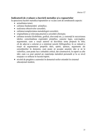 Anexa 12

Indicatorii de evaluare a lucrării metodice şi a rapoartelor
la aprecierea lucrării metodice/rapoartelor se va ţine cont de următoarele aspecte:
     actualitatea temei;
     calitatea fundamentării ştiinţifice;
     realizarea obiectivelor cercetării;
     calitatea/complexitatea metodologiei cercetării;
     originalitatea şi relevanţa practică a cercetării efectuate;
     calitatea textului (lizibilitate, grafică, elocvenţă etc.,); coerenţă în succesiunea
       ideilor, corectitudinea exprimării ştiinţifice, caracter logic, convingător,
       argumentat; cum a reuşit autorul să dezvăluie tema propusă în titlu;
       cît de adecvat a selectat şi a sintetizat sursele bibliografice; în ce măsură a
       reuşit să argumenteze propriile ideii, opinii, ipoteze, argumente ale
       cercetătorilor în domeniu; cum poate să accepte anumite idei şi să le
       valorifice, cum poate lua o atitudine critică, dar constructivă, în raport cu alte
       idei; cum s-a axat autorul pe experienţa metodică personală şi la ce nivel
       reuşeşte s-o reflecte în lucrare/raport;
     nivelul de pregătire a autorului în domeniul noilor orientări în sistemul
       educaţional modern;




                                                                                       25
 