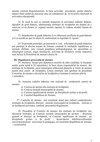 atestate conform Regulamentului, în baza activităţii precedente, gradul didactic
deținut fiind valabil pe parcursul unui an calendaristic de la revenirea ulterioară în
activitatea educaţională.

       22. În cazul în care se constată neajunsuri în activitatea cadrului didactic,
deținător de grad didactic, administraţia instituției de învăţămînt are dreptul de a
interveni cu un demers la organul ierarhic superior în vederea atestării înainte de
termen.

        23. Deţinătorilor de grade didactice li se eliberează certificate de grad didactic
şi li se acordă un spor la salariu în conformitate cu legislaţia în vigoare.

       24. În perioada pretestării, pe parcursul a 5 ani, solicitanții de grade didactice
pot participa la diverse acțiuni de formare continuă în instituțiile republicane și
raionale abilitate, care vizează pregătirea psihopedagogică, de specialitate și
tehnologică (cursuri, stagii, training-uri, activitate de formator). Actele respective
sunt incluse în Portofoliul de atestare (Anexa 4).

  III. Organizarea procesului de atestare
       25. Atestarea începe prin depunerea cererilor de către candidați, la începutul
anului şcolar (pînă la 20 septembrie) în baza cărora responsabilul de atestare din
instituția de învățămînt, raion (municipiu) elaborează planurile şi listele de atestare
pentru anul curent de învățămînt. Listele nominale sunt aprobate de preşedinţii
Comisiilor de atestare a direcţiilor de învăţămînt şi înaintate la minister pînă la
1 octombrie.

       26. Atestarea cadrelor didactice este realizată de următoarele comisii de
atestare:
          a) Comisia de atestare din instituţia de învăţămînt;
          b) Comisia raională (municipală) de atestare;
          c) Comisia republicană de atestare pe disciplinele şcolare şi de profil;
          d) Consiliul Republican de Atestare.

      27. Comisiile de atestare sînt constituite anual prin ordinul conducătorului
instituţiei de învăţămînt, direcţiei raionale (municipale) de învățămînt, minister şi
îşi desfăşoară activitatea conform prezentului Regulament.

       28. Preşedinte al Comisiei de atestare din instituţia de învăţămînt este
directorul instituţiei, al Comisiei raionale (municipale) de atestare – directorul
general al direcţiei de învăţămînt, al Comisiei republicane de atestare pe
disciplinele şcolare şi de profil - doctor/doctor habilitat/conferenţiar
universitar/profesor universitar în pedagogie, al Consiliului Republican de Atestare
- viceministrul.




                                                                                         4
 