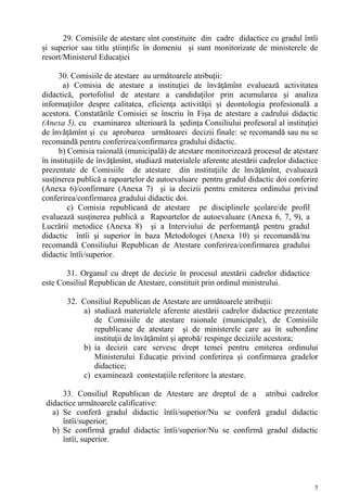 29. Comisiile de atestare sînt constituite din cadre didactice cu gradul întîi
și superior sau titlu științific în domeniu și sunt monitorizate de ministerele de
resort/Ministerul Educației

     30. Comisiile de atestare au următoarele atribuţii:
       a) Comisia de atestare a instituţiei de învăţămînt evaluează activitatea
didactică, portofoliul de atestare a candidaţilor prin acumularea şi analiza
informaţiilor despre calitatea, eficienţa activităţii și deontologia profesională a
acestora.. Constatările Comisiei se înscriu în Fișa de atestare a cadrului didactic
(Anexa 5), cu examinarea ulterioară la ședința Consiliului profesoral al instituției
de învățămînt și cu aprobarea următoarei decizii finale: se recomandă sau nu se
recomandă pentru conferirea/confirmarea gradului didactic.
     b) Comisia raională (municipală) de atestare monitorizează procesul de atestare
în instituţiile de învăţămînt, studiază materialele aferente atestării cadrelor didactice
prezentate de Comisiile de atestare din instituţiile de învăţămînt, evaluează
susţinerea publică a rapoartelor de autoevaluare pentru gradul didactic doi conferire
(Anexa 6)/confirmare (Anexa 7) şi ia decizii pentru emiterea ordinului privind
conferirea/confirmarea gradului didactic doi.
         c) Comisia republicană de atestare pe disciplinele şcolare/de profil
evaluează susţinerea publică a Rapoartelor de autoevaluare (Anexa 6, 7, 9), a
Lucrării metodice (Anexa 8) şi a Interviului de performanţă pentru gradul
didactic întîi şi superior în baza Metodologei (Anexa 10) și recomandă/nu
recomandă Consiliului Republican de Atestare conferirea/confirmarea gradului
didactic întîi/superior.

       31. Organul cu drept de decizie în procesul atestării cadrelor didactice
este Consiliul Republican de Atestare, constituit prin ordinul ministrului.

        32. Consiliul Republican de Atestare are următoarele atribuții:
            a) studiază materialele aferente atestării cadrelor didactice prezentate
               de Comisiile de atestare raionale (municipale), de Comisiile
               republicane de atestare şi de ministerele care au în subordine
               instituţii de învăţămînt şi aprobă/ respinge deciziile acestora;
            b) ia decizii care servesc drept temei pentru emiterea ordinului
               Ministerului Educație privind conferirea şi confirmarea gradelor
               didactice;
            c) examinează contestațiile referitore la atestare.

      33. Consiliul Republican de Atestare are dreptul de a atribui cadrelor
 didactice următoarele calificative:
   a) Se conferă gradul didactic întîi/superior/Nu se conferă gradul didactic
      întîi/superior;
   b) Se confirmă gradul didactic întîi/superior/Nu se confirmă gradul didactic
      întîi, superior.




                                                                                       5
 
