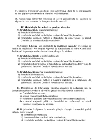 34. Ședințele Comisiilor/Consiliului sunt deliberative dacă la ele sînt prezenţi
   nu mai puţin de două treimi din numărul total de membri.

   35. Remunerarea membrilor comisiilor se face în conformitate cu legislația în
   vigoare în baza normelor de timp prevăzute în anexa 11.

          IV. Metodologia de conferire a gradelor didactice
     36. Gradul didactic doi se conferă în temeiul:
      a) Portofoliului de atestare;
      b) rezultatelor evaluării activităților realizate în baza Hărții creditare;
      c) rezultatului susţinerii publice a Raportului de autoevaluare în cadrul
          Comisiei de atestare raionale (municipale).

     37. Cadrele didactice din instituţiile de învăţămînt secundar profesional şi
mediu de specialitate vor susţine Raportul de autoevaluare în cadrul Consiliului
Profesoral, în prezenţa unui evaluator extern, delegat de minister.
     38. Gradul didactic întîi se conferă în temeiul:
      a) Portofoliului de atestare;
      b) rezultatelor evaluării activităților realizate în baza Hărții creditare;
      c) rezultatul susţinerii publice a Raportului de autoevaluare şi a Interviului de
          performanţă în cadrul Comisiei republicane de atestare.

     39. Gradul didactic superior se conferă în temeiul:
      a) Portofoliului de atestare;
      b) rezultatelor evaluării activităților realizate în baza Hărții creditare;
      c) rezultatului susţinerii publice a Lucrării metodice şi a Interviului de
          performanţă în cadrul Comisiei republicane de atestare.

    40. Deţinătorilor de titluri/grade ştiinţifico-didactice în pedagogie sau în
domeniul disciplinei predate li se conferă gradul didactic superior în temeiul:
       a) Portofoliului de atestare;
       b) actului ce confirmă titlul nominalizat;
       c) rezultatelor evaluării activităților realizate în baza Hărții creditare;
       d) rezultatul susţinerii publice a Interviului de performanţă în cadrul
          Comisiei republicane de atestare.

     41. Deţinătorilor de diplome de master în ştiinţele educaţiei li se conferă gradul
didactic doi în temeiul:
          a) Portofoliului de atestare;
          b) documentului ce confirmă titlul nominalizat;
          c) rezultatelor evaluării activităților realizate în baza Hărții creditare;




                                                                                      6
 