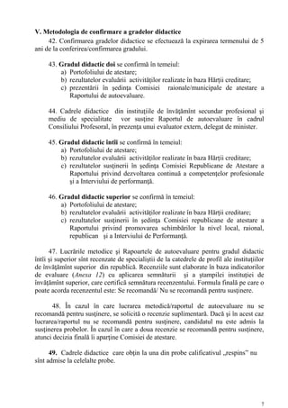 V. Metodologia de confirmare a gradelor didactice
     42. Confirmarea gradelor didactice se efectuează la expirarea termenului de 5
ani de la conferirea/confirmarea gradului.

     43. Gradul didactic doi se confirmă în temeiul:
         a) Portofoliului de atestare;
         b) rezultatelor evaluării activităților realizate în baza Hărții creditare;
         c) prezentării în şedinţa Comisiei raionale/municipale de atestare a
            Raportului de autoevaluare.

     44. Cadrele didactice din instituţiile de învăţămînt secundar profesional şi
     mediu de specialitate vor susţine Raportul de autoevaluare în cadrul
     Consiliului Profesoral, în prezenţa unui evaluator extern, delegat de minister.

     45. Gradul didactic întîi se confirmă în temeiul:
         a) Portofoliului de atestare;
         b) rezultatelor evaluării activităților realizate în baza Hărții creditare;
         c) rezultatelor susţinerii în şedinţa Comisiei Republicane de Atestare a
            Raportului privind dezvoltarea continuă a competenţelor profesionale
            şi a Interviului de performanţă.

     46. Gradul didactic superior se confirmă în temeiul:
         a) Portofoliului de atestare;
         b) rezultatelor evaluării activităților realizate în baza Hărții creditare;
         c) rezultatelor susţinerii în şedinţa Comisiei republicane de atestare a
            Raportului privind promovarea schimbărilor la nivel local, raional,
            republican şi a Interviului de Performanţă.

      47. Lucrările metodice şi Rapoartele de autoevaluare pentru gradul didactic
întîi şi superior sînt recenzate de specialiştii de la catedrele de profil ale instituţiilor
de învăţămînt superior din republică. Recenziile sunt elaborate în baza indicatorilor
de evaluare (Anexa 12) cu aplicarea semnăturii și a ștampilei instituției de
învățămînt superior, care certifică semnătura recenzentului. Formula finală pe care o
poate acorda recenzentul este: Se recomandă/ Nu se recomandă pentru susţinere.

       48. În cazul în care lucrarea metodică/raportul de autoevaluare nu se
recomandă pentru susţinere, se solicită o recenzie suplimentară. Dacă şi în acest caz
lucrarea/raportul nu se recomandă pentru susţinere, candidatul nu este admis la
susţinerea probelor. În cazul în care a doua recenzie se recomandă pentru susținere,
atunci decizia finală îi aparţine Comisiei de atestare.

      49. Cadrele didactice care obţin la una din probe calificativul „respins” nu
sînt admise la celelalte probe.




                                                                                          7
 