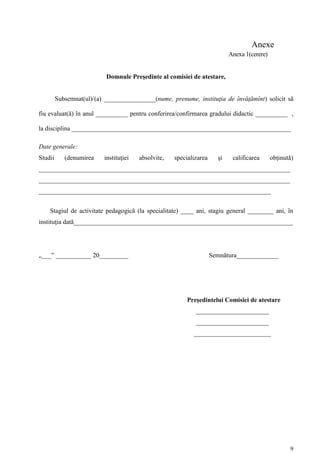 Anexe
                                                                            Anexa 1(cerere)


                           Domnule Preşedinte al comisiei de atestare,


         Subsemnat(ul)/(a) ________________(nume, prenume, instituţia de învăţămînt) solicit să

fiu evaluat(ă) în anul __________ pentru conferirea/confirmarea gradului didactic __________ ,

la disciplina ____________________________________________________________________

Date generale:
Studii      (denumirea    instituţiei   absolvite,   specializarea     şi    calificarea      obţinută)
______________________________________________________________________________
______________________________________________________________________________
________________________________________________________________________


    Stagiul de activitate pedagogică (la specialitate) ____ ani, stagiu general ________ ani, în
instituţia dată____________________________________________________________________




„___” ___________ 20_________                                        Semnătura_____________




                                                          Preşedintelui Comisiei de atestare
                                                             ________________________
                                                             ________________________
                                                            ________________________




                                                                                                     9
 