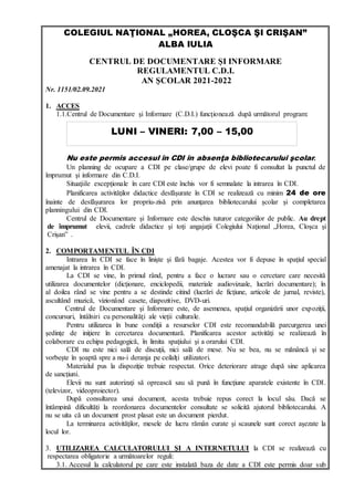 COLEGIUL NAŢIONAL „HOREA, CLOŞCA ŞI CRIŞAN”
ALBA IULIA
CENTRUL DE DOCUMENTARE ŞI INFORMARE
REGULAMENTUL C.D.I.
AN ŞCOLAR 2021-2022
Nr. 1151/02.09.2021
1. ACCES
1.1.Centrul de Documentare şi Informare (C.D.I.) funcţionează după următorul program:
Nu este permis accesul în CDI în absenţa bibliotecarului şcolar.
Un planning de ocupare a CDI pe clase/grupe de elevi poate fi consultat la punctul de
împrumut şi informare din C.D.I.
Situaţiile excepţionale în care CDI este închis vor fi semnalate la intrarea în CDI.
Planificarea activităţilor didactice desfăşurate în CDI se realizează cu minim 24 de ore
înainte de desfăşurarea lor propriu-zisă prin anunţarea bibliotecarului şcolar şi completarea
planningului din CDI.
Centrul de Documentare şi Informare este deschis tuturor categoriilor de public. Au drept
de împrumut elevii, cadrele didactice şi toţi angajaţii Colegiului Naţional „Horea, Cloşca şi
Crişan” .
2. COMPORTAMENTUL ÎN CDI
Intrarea în CDI se face în linişte şi fără bagaje. Acestea vor fi depuse în spaţiul special
amenajat la intrarea în CDI.
La CDI se vine, în primul rând, pentru a face o lucrare sau o cercetare care necesită
utilizarea documentelor (dicţionare, enciclopedii, materiale audiovizuale, lucrări documentare); în
al doilea rând se vine pentru a se destinde citind (lucrări de ficţiune, articole de jurnal, reviste),
ascultând muzică, vizionând casete, diapozitive, DVD-uri.
Centrul de Documentare şi Informare este, de asemenea, spaţiul organizării unor expoziţii,
concursuri, întâlniri cu personalităţi ale vieţii culturale.
Pentru utilizarea în bune condiţii a resurselor CDI este recomandabilă parcurgerea unei
şedinţe de iniţiere în cercetarea documentară. Planificarea acestor activităţi se realizează în
colaborare cu echipa pedagogică, în limita spaţiului şi a orarului CDI.
CDI nu este nici sală de discuţii, nici sală de mese. Nu se bea, nu se mănâncă şi se
vorbeşte în şoaptă spre a nu-i deranja pe ceilalţi utilizatori.
Materialul pus la dispoziţie trebuie respectat. Orice deteriorare atrage după sine aplicarea
de sancţiuni.
Elevii nu sunt autorizaţi să oprească sau să pună în funcţiune aparatele existente în CDI.
(televizor, videoproiector).
După consultarea unui document, acesta trebuie repus corect la locul său. Dacă se
întâmpină dificultăţi la reordonarea documentelor consultate se solicită ajutorul bibliotecarului. A
nu se uita că un document prost plasat este un document pierdut.
La terminarea activităţilor, mesele de lucru rămân curate şi scaunele sunt corect aşezate la
locul lor.
3. UTILIZAREA CALCULATORULUI ŞI A INTERNETULUI la CDI se realizează cu
respectarea obligatorie a următoarelor reguli:
3.1. Accesul la calculatorul pe care este instalată baza de date a CDI este permis doar sub
LUNI – VINERI: 7,00 – 15,00
 