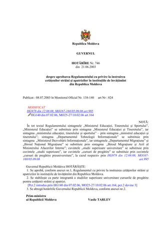 Republica Moldova
GUVERNUL
HOTĂRÎRE Nr. 746
din 21.06.2003
despre aprobarea Regulamentului cu privire la instruirea
cetăţenilor străini şi apatrizilor în instituţiile de învăţămînt
din Republica Moldova
Publicat : 08.07.2003 în Monitorul Oficial Nr. 138-140 art Nr : 824
MODIFICAT
HG978 din 12.08.08, MO167-168/05.09.08 art.995
HG140 din 07.02.06, MO25-27/10.02.06 art.164
NOTĂ:
În tot textul Regulamentului sintagmele „Ministerul Educaţiei, Tineretului şi Sportului”,
„Ministerul Educaţiei” se substituie prin sintagma „Ministerul Educaţiei şi Tineretului”, iar
sintagma „ministrului educaţiei, tineretului şi sportului” – prin sintagma „ministrul educaţiei şi
tineretului”; sintagma „Departamentul Tehnologii Informaţionale” se substituie prin
sintagma „Ministerul Dezvoltării Informaţionale”, iar sintagmele „Departamentul Migraţiune” şi
„Biroul Naţional Migraţiune” se substituie prin sintagma „Biroul Migraţiune şi Azil al
Ministerului Afacerilor Interne”; cuvintele „studii superioare universitare” se substituie prin
cuvintele „studii superioare”, iar cuvintele „cursuri de pregătire” se substituie prin cuvintele
„cursuri de pregătire preuniversitare”, la cazul respectiv prin HG978 din 12.08.08, MO167-
168/05.09.08 art.995
Guvernul Republicii Moldova HOTĂRĂŞTE:
1. Se aprobă, conform anexei nr.1, Regulamentul cu privire la instruirea cetăţenilor străini şi
apatrizilor în instituţiile de învăţămînt din Republica Moldova.
2. Se stabileşte ca parte integrantă a studiilor superioare universitare cursurile de pregătire
pentru cetăţenii străini şi apatrizi.
[Pct.2 introdus prin HG140 din 07.02.06, MO25-27/10.02.06 art.164, pct.2 devine 3]
3. Se abrogă hotărîrile Guvernului Republicii Moldova, conform anexei nr.2.
Prim-ministru
al Republicii Moldova Vasile TARLEV
 