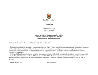 Republica Moldova
GUVERNUL
HOTĂRÎRE Nr. 854
din 21.09.2010
pentru aprobarea Regulamentului cu privire
la modul de ocupare a posturilor didactice
în instituţiile de învăţămînt superior
Publicat : 28.09.2010 în Monitorul Oficial Nr. 182-189 art Nr : 948
În temeiul articolului 297 alineatul (1) din Codul muncii nr.154-XV din 28 martie 2003 (Monitorul Oficial al Republicii Moldova,
2003, nr.159-162, art.648), cu modificările şi completările ulterioare, şi în scopul adaptării normelor principale de ocupare a
posturilor didactice în instituţiile de învăţămînt superior din Republica Moldova la cerinţele actuale ale învăţămîntului superior,
Guvernul HOTĂRĂŞTE:
1. Se aprobă Regulamentul cu privire la modul de ocupare a posturilor didactice în instituţiile de învăţămînt superior (se anexează).
2. Se abrogă Hotărîrea Guvernului nr. 1265 din 16 noiembrie 2004 „Pentru aprobarea Regulamentului cu privire la ocuparea
posturilor didactice în instituţiile de învăţămînt superior universitar” (Monitorul Oficial al Republicii Moldova, 2004, nr.208-211,
art.1442).
PRIM-MINISTRU Vladimir FILAT
 