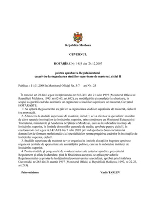 Republica Moldova
GUVERNUL
HOTĂRÎRE Nr. 1455 din 24.12.2007
pentru aprobarea Regulamentului
cu privire la organizarea studiilor superioare de masterat, ciclul II
Publicat : 11.01.2008 în Monitorul Oficial Nr. 5-7 art Nr : 25
În temeiul art.28 din Legea învăţămîntului nr.547-XIII din 21 iulie 1995 (Monitorul Oficial al
Republicii Moldova, 1995, nr.62-63, art.692), cu modificările şi completările ulterioare, în
scopul asigurării cadrului normativ de organizare a studiilor superioare de masterat, Guvernul
HOTĂRĂŞTE:
1. Se aprobă Regulamentul cu privire la organizarea studiilor superioare de masterat, ciclul II
(se anexează).
2. Admiterea la studiile superioare de masterat, ciclul II, se va efectua la specializări stabilite
de către senatele instituţiilor de învăţămînt superior, prin coordonare cu Ministerul Educaţiei şi
Tineretului, ministerele şi Academia de Ştiinţe a Moldovei, care au în subordine instituţii de
învăţămînt superior, în limitele domeniilor generale de studiu, aprobate pentru ciclul I, în
conformitate cu Legea nr.142-XVI din 7 iulie 2005 privind aprobarea Nomenclatorului
domeniilor de formare profesională şi al specialităţilor pentru pregătirea cadrelor în instituţiile de
învăţămînt superior, ciclul I.
3. Studiile superioare de masterat se vor organiza în limitele alocaţiilor bugetare aprobate
organelor centrale de specialitate ale autorităţilor publice, care au în subordine instituţii de
învăţămînt superior.
4. Pentru studiile şi programele de masterat autorizate anterior aprobării prezentului
Regulament şi aflate în derulare, pînă la finalizarea acestora, se aplică prevederile
Regulamentului cu privire la învăţămîntul postuniversitar specializat, aprobat prin Hotărîrea
Guvernului nr.285 din 24 martie 1997 (Monitorul Oficial al Republicii Moldova, 1997, nr.22-23,
art.293).
Prim-ministru Vasile TARLEV
 