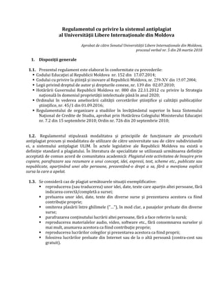 Regulamentul cu privire la sistemul antiplagiat
al Universităţii Libere Internaţionale din Moldova
Aprobat de către Senatul Universității Libere Internaționale din Moldova,
procesul verbal nr. 5 din 28 martie 2018
1. Dispoziţii generale
1.1. Prezentul regulament este elaborat în conformitate cu prevederile:
 Codului Educaţiei al Republicii Moldova nr. 152 din 17.07.2014;
 Codului cu privire la ştiinţă şi inovare al Republicii Moldova, nr. 259-XV din 15.07.2004;
 Legii privind dreptul de autor şi drepturile conexe, nr. 139 din 02.07.2010;
 Hotărârii Guvernului Republicii Moldova nr. 880 din 22.11.2012 cu privire la Strategia
naţională în domeniul proprietăţii intelectuale până în anul 2020;
 Ordinului în vederea ameliorării calităţii cercetărilor ştiinţifice şi calităţii publicaţiilor
ştiinţifice, nr. 45/1 din 01.09.2016;
 Regulamentului de organizare a studiilor în învăţământul superior în baza Sistemului
Naţional de Credite de Studiu, aprobat prin Hotărârea Colegiului Ministerului Educaţiei
nr. 7.2 din 15 septembrie 2010; Ordin nr. 726 din 20 septembrie 2010;
1.2. Regulamentul stipulează modalitatea și principiile de funcționare ale procedurii
antiplagiat precum și modalitatea de utilizare de către universitate sau de către subdiviziunile
ei, a sistemului antiplagiat ULIM. În actele legislative ale Republicii Moldova nu există o
definiție standard a plagiatului. În literatura de specialitate se utilizează următoarea definiție
acceptată de comun acord de comunitatea academică: Plagiatul este activitatea de însușire prin
copiere, parafrazare sau rezumare a unui concept, idei, expresii, text, scheme etc., publicate sau
nepublicate, aparținând unei alte persoane, prezentând-o drept a sa, fără a menționa explicit
sursa la care a apelat.
1.3. Se consideră caz de plagiat următoarele situaţii exemplificative:
 reproducerea (sau traducerea) unor idei, date, texte care aparţin altei persoane, fără
indicarea corectă/completă a sursei;
 preluarea unor idei, date, texte din diverse surse şi prezentarea acestora ca fiind
contribuţie proprie;
 omiterea plasării între ghilimele ("…"), în mod clar, a pasajelor preluate din diverse
surse;
 parafrazarea conţinutului lucrării altei persoane, fără a face referire la sursă;
 reproducerea materialelor audio, video, software etc., fără consemnarea surselor şi
mai mult, asumarea acestora ca fiind contribuţie proprie;
 reproducerea lucrărilor colegilor şi prezentarea acestora ca fiind proprii;
 folosirea lucrărilor preluate din Internet sau de la o altă persoană (contra-cost sau
gratuit).
 