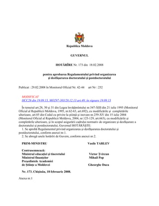 Republica Moldova
GUVERNUL
HOTĂRÎRE Nr. 173 din 18.02.2008
pentru aprobarea Regulamentului privind organizarea
şi desfăşurarea doctoratului şi postdoctoratului
Publicat : 29.02.2008 în Monitorul Oficial Nr. 42-44 art Nr : 252
MODIFICAT
HCC26 din 19.09.13, MO297-303/20.12.13 art.49; în vigoare 19.09.13
În temeiul art.28, 30 şi 31 din Legea învăţămîntului nr.547-XIII din 21 iulie 1995 (Monitorul
Oficial al Republicii Moldova, 1995, nr.62-63, art.692), cu modificările şi completările
ulterioare, art.85 din Codul cu privire la ştiinţă şi inovare nr.259-XV din 15 iulie 2004
(Monitorul Oficial al Republicii Moldova, 2004, nr.125-129, art.663), cu modificările şi
completările ulterioare, şi în scopul asigurării cadrului normativ de organizare şi desfăşurare a
doctoratului şi postdoctoratului, Guvernul HOTĂRĂŞTE:
1. Se aprobă Regulamentul privind organizarea şi desfăşurarea doctoratului şi
postdoctoratului, conform anexei nr.1.
2. Se abrogă unele hotărîri de Guvern, conform anexei nr.2.
PRIM-MINISTRU Vasile TARLEV
Contrasemnează:
Ministrul educaţiei şi tineretului Victor Ţvircun
Ministrul finanţelor Mihail Pop
Preşedintele Academiei
de Ştiinţe a Moldovei Gheorghe Duca
Nr. 173. Chişinău, 18 februarie 2008.
Anexa nr.1
 