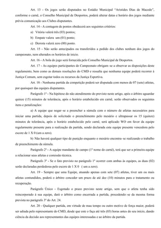Art. 13 - Os jogos serão disputados no Estádio Municipal “Aristides Dias de Macedo”,
conforme o carnê, o Conselho Municipal de Desportos, poderá alterar datas e horário dos jogos mediante
prévia comunicação aos Clubes disputantes.
Art. 14 - A contagem de pontos obedecerá aos seguintes critérios:
a) Vitória valerá três (03) pontos;
b) Empate valera um (01) ponto;
c) Derrota valerá zero (00) ponto.
Art. 15 - Não serão antecipados ou transferidos a pedido dos clubes nenhum dos jogos do
campeonato, nem alterados os horários de inicio.
Art. 16 - A bola do jogo será fornecida pelo Conselho Municipal de Desportos.
Art. 17 - As equipes participantes do Campeonato obrigam–se a observar as disposições deste
regulamento, bem como as demais resoluções do CMD e ressalta que nenhuma equipe poderá recorrer à
Justiça Comum, sem esgotar todos os recursos da Justiça Esportiva.
Art. 18 - Nenhuma partida da competição poderá ser disputada com menos de 07 (sete) atletas,
por quaisquer das equipes disputantes.
Parágrafo 1º - Na hipótese do não atendimento do previsto neste artigo, após o árbitro aguardar
quinze (15) minutos de tolerância, após o horário estabelecido em carnê, serão observados os seguintes
itens e penalizações:
a) A equipe que negar–se a preencher a súmula com o número de atletas necessários para
iniciar uma partida, depois de solicitado o preenchimento pelo mesário e ultrapassar os 15 (quinze)
minutos de tolerância, após o horário estabelecido pelo carnê, será aplicado WO em favor da equipe
regularmente presente para a realização da partida, sendo declarada esta equipe presente vencedora pelo
escore de 1 X 0 (um a zero).
b) Não haverá qualquer tipo de punição enquanto o mesário encontra–se realizando o trabalho
de preenchimento da súmula.
Parágrafo 2º - A equipe mandante de campo (1º nome do carnê), terá que ser a primeira equipe
a relacionar seus atletas e comissão técnica.
Parágrafo 3º - Se o fato previsto no parágrafo 1º ocorrer com ambas às equipes, as duas (02)
serão declaradas perdedoras pelo escore de 1 X 0 ( um a zero).
Art. 19 - Sempre que uma Equipe, atuando apenas com sete (07) atletas, tiver um ou mais
atletas contundidos, poderá o árbitro conceder um prazo de até dez (10) minutos para o tratamento ou
recuperação.
Parágrafo Único - Esgotado o prazo previsto neste artigo, sem que o atleta tenha sido
reincorporado à sua equipe, dará o árbitro como encerrada a partida, procedendo–se da mesma forma
prevista no parágrafo 3º do Art. 24.
Art. 20 - Qualquer partida, em virtude de mau tempo ou outro motivo de força maior, poderá
ser adiada pelo representante do CMD, desde que este o faça até três (03) horas antes do seu início, dando
ciência da decisão aos representantes das equipes interessadas e ao árbitro da partida.
 