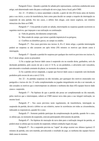 Parágrafo Único - Quando a partida for adiada pelo representante, conforme estabelecido neste
artigo, será determinado outro dia para a realização de novo jogo, hora e local, pelo CMD.
Art. 21 - O árbitro é a única autoridade a decidir, a partir de três (03) horas antes do horário
para o seu início, a cerca da transferência, bem como para decidir no campo a respeito da interrupção ou
suspensão de uma partida. Em tais casos, o árbitro fará chegar, com maior urgência, um relatório
minucioso dos fatos ao CMD.
Parágrafo 1º - Uma partida só pode ser adiada, interrompida ou suspensa quando ocorrerem os
seguintes motivos, que impeçam a sua realização ou continuação:
a) Falta de garantia, devidamente comprovada;
b) Mau estado de campo, que tornar a partida impraticável ou perigosa;
c) Conflitos ou distúrbios graves, no campo ou estádio.
Parágrafo 2º - Nos casos previstos nos incisos A, B e C deste artigo, a partida interrompida
poderá ser suspensa se não cessarem em após trinta (30) minutos os motivos que deram causa à
interrupção.
Parágrafo 3º - Quando a partida for suspensa por qualquer dos motivos previstos nos incisos A,
B e C deste artigo, assim se procederá:
1) Se a equipe que houver dado causa à suspensão era na ocasião desta, ganhadora, será ela
declarada perdedora, pelo escore de um a zero (1 X 0), se era perdedora, a adversária será vencedora,
prevalecendo o resultado constante do placar, no momento da suspensão.
2) Se a partida estiver empatada, a equipe que houver dado causa à suspensão será declarada
perdedora pelo escore de um a zero (1 X 0).
Art. 22 - As partidas suspensas ou não iniciadas, por quaisquer dos motivos enunciados nos
parágrafos e incisos do Art. 21 serão complementadas ou jogadas integralmente em dia a ser marcado, se
não cessados os motivos que a interromperam ou adiaram e nenhuma das duas (02) equipes houver dado
causa a suspensão.
Parágrafo 1º - Na hipótese de que a partida não possa ser complementada no dia marcado,
pelos motivos que a interrompam, caberá ao CMD marcar nova data para a sua integral realização, no
mesmo local.
Parágrafo 2º - Nos casos previstos neste regulamento, de transferência, interrupção ou
suspensão da partida, deverá o árbitro no seu relatório, narrar às ocorrências em todas as circunstâncias,
indicando os responsáveis, quando for o caso.
Parágrafo 3º - Somente poderão participar da complementação da partida, quando for o caso,
os atletas que, no momento da suspensão, estavam participando efetivamente da partida.
Parágrafo 4º - Na hipótese de marcação de nova data para a realização integral da partida, só
poderá atuar os atletas que na ocasião da suspensão, tinham condições legais de jogo.
Parágrafo 5º - Se a suspensão prevista no “caput” do artigo ocorrer nos últimos (quinze) 15
minutos de partida, esta será mantida, prevalecendo o resultado do jogo, se nenhuma das equipes houver
dado causa às mesmas.
 