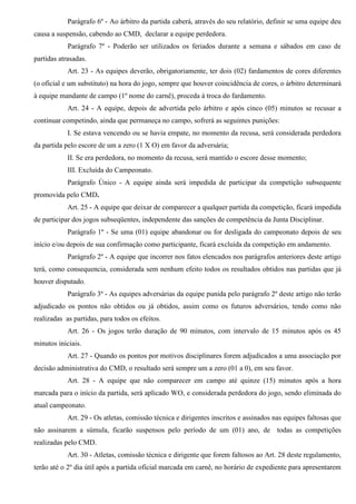 Parágrafo 6º - Ao árbitro da partida caberá, através do seu relatório, definir se uma equipe deu
causa a suspensão, cabendo ao CMD, declarar a equipe perdedora.
Parágrafo 7º - Poderão ser utilizados os feriados durante a semana e sábados em caso de
partidas atrasadas.
Art. 23 - As equipes deverão, obrigatoriamente, ter dois (02) fardamentos de cores diferentes
(o oficial e um substituto) na hora do jogo, sempre que houver coincidência de cores, o árbitro determinará
à equipe mandante de campo (1º nome do carnê), proceda à troca do fardamento.
Art. 24 - A equipe, depois de advertida pelo árbitro e após cinco (05) minutos se recusar a
continuar competindo, ainda que permaneça no campo, sofrerá as seguintes punições:
I. Se estava vencendo ou se havia empate, no momento da recusa, será considerada perdedora
da partida pelo escore de um a zero (1 X O) em favor da adversária;
II. Se era perdedora, no momento da recusa, será mantido o escore desse momento;
III. Excluída do Campeonato.
Parágrafo Único - A equipe ainda será impedida de participar da competição subsequente
promovida pelo CMD.
Art. 25 - A equipe que deixar de comparecer a qualquer partida da competição, ficará impedida
de participar dos jogos subseqüentes, independente das sanções de competência da Junta Disciplinar.
Parágrafo 1º - Se uma (01) equipe abandonar ou for desligada do campeonato depois de seu
início e/ou depois de sua confirmação como participante, ficará excluída da competição em andamento.
Parágrafo 2º - A equipe que incorrer nos fatos elencados nos parágrafos anteriores deste artigo
terá, como consequencia, considerada sem nenhum efeito todos os resultados obtidos nas partidas que já
houver disputado.
Parágrafo 3º - As equipes adversárias da equipe punida pelo parágrafo 2º deste artigo não terão
adjudicado os pontos não obtidos ou já obtidos, assim como os futuros adversários, tendo como não
realizadas as partidas, para todos os efeitos.
Art. 26 - Os jogos terão duração de 90 minutos, com intervalo de 15 minutos após os 45
minutos iniciais.
Art. 27 - Quando os pontos por motivos disciplinares forem adjudicados a uma associação por
decisão administrativa do CMD, o resultado será sempre um a zero (01 a 0), em seu favor.
Art. 28 - A equipe que não comparecer em campo até quinze (15) minutos após a hora
marcada para o início da partida, será aplicado WO, e considerada perdedora do jogo, sendo eliminada do
atual campeonato.
Art. 29 - Os atletas, comissão técnica e dirigentes inscritos e assinados nas equipes faltosas que
não assinarem a súmula, ficarão suspensos pelo período de um (01) ano, de todas as competições
realizadas pelo CMD.
Art. 30 - Atletas, comissão técnica e dirigente que forem faltosos ao Art. 28 deste regulamento,
terão até o 2º dia útil após a partida oficial marcada em carnê, no horário de expediente para apresentarem
 