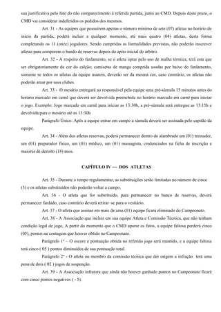 sua justificativa pelo fato do não comparecimento à referida partida, junto ao CMD. Depois deste prazo, o
CMD vai considerar indeferidos os pedidos dos mesmos.
Art. 31 - As equipes que possuírem apenas o número mínimo de sete (07) atletas no horário de
início da partida, poderá incluir a qualquer momento, até mais quatro (04) atletas, desta forma
completando os 11 (onze) jogadores. Sendo cumpridas as formalidades previstas, não poderão inscrever
atletas para comporem o bando de reservas depois do apito inicial do árbitro.
Art. 32 - A respeito do fardamento, se o atleta optar pelo uso de malha térmica, terá esta que
ser obrigatoriamente da cor do calção; camisetas de manga comprida usadas por baixo do fardamento,
somente se todos os atletas da equipe usarem, deverão ser da mesma cor, caso contrário, os atletas não
poderão atuar por seus clubes.
Art. 33 - O mesário entregará ao responsável pela equipe uma pré-súmula 15 minutos antes do
horário marcado em carnê que deverá ser devolvida preenchida no horário marcado em carnê para iniciar
o jogo. Exemplo: Jogo marcado em carnê para iniciar as 13:30h, a pré-súmula será entregue as 13:15h e
devolvida para o mesário até as 13:30h
Parágrafo Único: Após a equipe entrar em campo a súmula deverá ser assinada pelo capitão da
equipe.
Art. 34 - Além dos atletas reservas, poderá permanecer dentro do alambrado um (01) treinador,
um (01) preparador físico, um (01) médico, um (01) massagista, credenciados na ficha de inscrição e
maiores de dezoito (18) anos.
CAPÍTULO IV  DOS ATLETAS
Art. 35 - Durante o tempo regulamentar, as substituições serão limitadas no número de cinco
(5) e os atletas substituídos não poderão voltar a campo.
Art. 36 - O atleta que for substituído, para permanecer no banco de reservas, deverá
permanecer fardado, caso contrário deverá retirar–se para o vestiário.
Art. 37 - O atleta que assinar em mais de uma (01) equipe ficará eliminado do Campeonato.
Art. 38 - A Associação que incluir em sua equipe Atleta e Comissão Técnica, que não tenham
condição legal de jogo, A partir do momento que o CMD apurar os fatos, a equipe faltosa perderá cinco
(05), pontos na contagem que houver obtido no Campeonato.
Parágrafo 1º – O escore e pontuação obtida no referido jogo será mantido, e a equipe faltosa
terá cinco ( 05 ) pontos diminuídos de sua pontuação total.
Parágrafo 2º - O atleta ou membro da comissão técnica que der origem a infração terá uma
pena de dois ( 02 ) jogos de suspenção.
Art. 39 - A Associação infratora que ainda não houver ganhado pontos no Campeonato ficará
com cinco pontos negativos ( - 5).
 