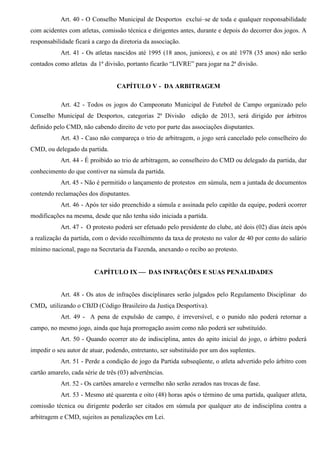 Art. 40 - O Conselho Municipal de Desportos exclui–se de toda e qualquer responsabilidade
com acidentes com atletas, comissão técnica e dirigentes antes, durante e depois do decorrer dos jogos. A
responsabilidade ficará a cargo da diretoria da associação.
Art. 41 - Os atletas nascidos até 1995 (18 anos, juniores), e os até 1978 (35 anos) não serão
contados como atletas da 1ª divisão, portanto ficarão “LIVRE” para jogar na 2ª divisão.
CAPÍTULO V - DA ARBITRAGEM
Art. 42 - Todos os jogos do Campeonato Municipal de Futebol de Campo organizado pelo
Conselho Municipal de Desportos, categorias 2ª Divisão edição de 2013, será dirigido por árbitros
definido pelo CMD, não cabendo direito de veto por parte das associações disputantes.
Art. 43 - Caso não compareça o trio de arbitragem, o jogo será cancelado pelo conselheiro do
CMD, ou delegado da partida.
Art. 44 - É proibido ao trio de arbitragem, ao conselheiro do CMD ou delegado da partida, dar
conhecimento do que contiver na súmula da partida.
Art. 45 - Não é permitido o lançamento de protestos em súmula, nem a juntada de documentos
contendo reclamações dos disputantes.
Art. 46 - Após ter sido preenchido a súmula e assinada pelo capitão da equipe, poderá ocorrer
modificações na mesma, desde que não tenha sido iniciada a partida.
Art. 47 - O protesto poderá ser efetuado pelo presidente do clube, até dois (02) dias úteis após
a realização da partida, com o devido recolhimento da taxa de protesto no valor de 40 por cento do salário
mínimo nacional, pago na Secretaria da Fazenda, anexando o recibo ao protesto.
CAPÍTULO IX  DAS INFRAÇÕES E SUAS PENALIDADES
Art. 48 - Os atos de infrações disciplinares serão julgados pelo Regulamento Disciplinar do
CMD, utilizando o CBJD (Código Brasileiro da Justiça Desportiva).
Art. 49 - A pena de expulsão de campo, é irreversível, e o punido não poderá retornar a
campo, no mesmo jogo, ainda que haja prorrogação assim como não poderá ser substituído.
Art. 50 - Quando ocorrer ato de indisciplina, antes do apito inicial do jogo, o árbitro poderá
impedir o seu autor de atuar, podendo, entretanto, ser substituído por um dos suplentes.
Art. 51 - Perde a condição de jogo da Partida subseqüente, o atleta advertido pelo árbitro com
cartão amarelo, cada série de três (03) advertências.
Art. 52 - Os cartões amarelo e vermelho não serão zerados nas trocas de fase.
Art. 53 - Mesmo até quarenta e oito (48) horas após o término de uma partida, qualquer atleta,
comissão técnica ou dirigente poderão ser citados em súmula por qualquer ato de indisciplina contra a
arbitragem e CMD, sujeitos as penalizações em Lei.
 