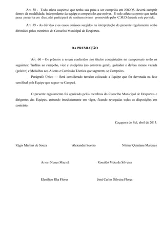 Art. 58 - Todo atleta suspenso que tenha sua pena a ser cumprida em JOGOS, deverá cumprir
dentro da modalidade, independente da equipe e competição que estiver. E todo atleta suspenso que tenha
pena prescrita em dias, não participará de nenhum evento promovido pelo C.M.D durante este período.
Art. 59 - As dúvidas e os casos omissos surgidos na interpretação do presente regulamento serão
dirimidos pelos membros do Conselho Municipal de Desportos.
DA PREMIAÇÃO
Art. 60 - Os prêmios a serem conferidos por títulos conquistados no campeonato serão os
seguintes: Troféus ao campeão, vice e disciplina (no contexto geral), goleador e defesa menos vazada
(goleiro) e Medalhas aos Atletas e Comissão Técnica que sagrarem–se Campeões.
Parágrafo Único  Será considerado terceiro colocado a Equipe que for derrotada na fase
semifinal pela Equipe que sagrar–se Campeã.
O presente regulamento foi aprovado pelos membros do Conselho Municipal de Desportos e
dirigentes das Equipes, entrando imediatamente em vigor, ficando revogadas todas as disposições em
contrário.
Caçapava do Sul, abril de 2013.
Régis Martins de Souza Alexandre Severo Nilmar Quintana Marques
Arioci Nunes Maciel Ronaldo Mota da Silveira
Elenilton Ilha Flores José Carlos Silveira Flores
 