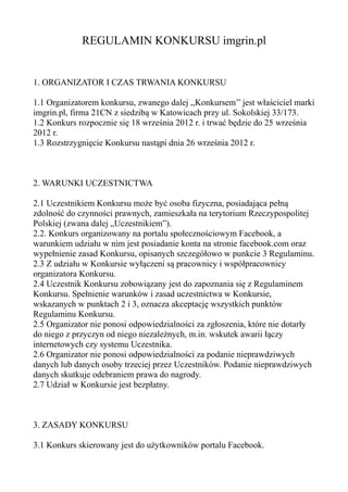 REGULAMIN KONKURSU imgrin.pl


1. ORGANIZATOR I CZAS TRWANIA KONKURSU

1.1 Organizatorem konkursu, zwanego dalej ,,Konkursem’’ jest właściciel marki
imgrin.pl, firma 21CN z siedzibą w Katowicach przy ul. Sokolskiej 33/173.
1.2 Konkurs rozpocznie się 18 września 2012 r. i trwać będzie do 25 września
2012 r.
1.3 Rozstrzygnięcie Konkursu nastąpi dnia 26 września 2012 r.



2. WARUNKI UCZESTNICTWA

2.1 Uczestnikiem Konkursu może być osoba fizyczna, posiadająca pełną
zdolność do czynności prawnych, zamieszkała na terytorium Rzeczypospolitej
Polskiej (zwana dalej „Uczestnikiem”).
2.2. Konkurs organizowany na portalu społecznościowym Facebook, a
warunkiem udziału w nim jest posiadanie konta na stronie facebook.com oraz
wypełnienie zasad Konkursu, opisanych szczegółowo w punkcie 3 Regulaminu.
2.3 Z udziału w Konkursie wyłączeni są pracownicy i współpracownicy
organizatora Konkursu.
2.4 Uczestnik Konkursu zobowiązany jest do zapoznania się z Regulaminem
Konkursu. Spełnienie warunków i zasad uczestnictwa w Konkursie,
wskazanych w punktach 2 i 3, oznacza akceptację wszystkich punktów
Regulaminu Konkursu.
2.5 Organizator nie ponosi odpowiedzialności za zgłoszenia, które nie dotarły
do niego z przyczyn od niego niezależnych, m.in. wskutek awarii łączy
internetowych czy systemu Uczestnika.
2.6 Organizator nie ponosi odpowiedzialności za podanie nieprawdziwych
danych lub danych osoby trzeciej przez Uczestników. Podanie nieprawdziwych
danych skutkuje odebraniem prawa do nagrody.
2.7 Udział w Konkursie jest bezpłatny.



3. ZASADY KONKURSU

3.1 Konkurs skierowany jest do użytkowników portalu Facebook.
 