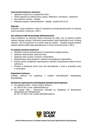 Zadanie dofinansowano ze środków budżetu Samorządu Województwa Dolnośląskiego
Czas trwania konkursu, terminarz:
 Zgłoszenia inicjatyw do 15 października 2016 r.
 Panele regionalne (w Jeleniej Górze, Legnicy, Wałbrzychu i Wrocławiu) – październik
 Dwa szkolenia 3 dniowe – listopad
 Realizacja inicjatyw z dofinansowaniem – listopad - grudzień (do 23.12)
Nagrody:
Wszystkie 4 grupy inicjatywne z etapu III (szkolenia) otrzymają dofinansowanie na realizację
swoich pomysłów w kwocie po 1.500 zł.
Jak rozliczać środki otrzymanego dofinansowania?
Grupa inicjatywna nie otrzymuje dotacji finansowej dla siebie, lecz na pokrycie kosztów
realizacji swojego pomysłu. Rozliczenia przeprowadzane będą bezpośrednio przez Fundację
„Merkury”. Nie ma ograniczeń na co środki mogą być wydane – wszystkie pozycje kosztowe
ustalone podczas szkoleń będą zaakceptowane w ramach przyznanej kwoty 1.500 zł.
Co zyskają uczestnicy konkursu?
 Możliwość uzyskania dofinansowania na zrealizowanie swojego pomysłu,
 Spotkania niesamowitych, aktywnych ludzi,
 Spędzenia czasu na pracy i rozrywce z rówieśnikami,
 Niepowtarzalną szansę spotkania z władzami samorządowymi województwa,
 Rozwoju swoich umiejętności organizacyjnych, liderskich, prezentowania siebie na forum
publicznym,
 Poznania w atrakcyjnej formie czym jest samorządność, a może w przyszłości pracy
w samorządzie.
Organizator konkursu:
Fundacja „Merkury” we współpracy z Urzędem Marszałkowskim Województwa
Dolnośląskiego.
Kontakt do organizatorów Dolnośląskiej Akademii Samorządności:
1) Pan Waldemar Weihs – Prezes Fundacji „Merkury”,
tel. 509 673 693, e-mail: waldemar@weihs.pl
2) Pan Krystian Ulbin – Pełnomocnik Marszałka ds. Współpracy ze Środowiskami
Akademickimi oraz Młodzieżowymi,
tel. 517 117 990, e-mail: krystian.ulbin@dolnyslask.pl
 
