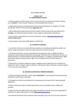 REGULAMIN KONKURSU 
„Kultowe auta” 
§1. POSTANOWIENIA OGÓLNE 
1. Niniejszy regulamin określa zasady, zakres i warunki uczestnictwa w Konkursie pod nazwą „Kultowe 
auta” („Konkurs”), które Uczestnik akceptuje w chwili przystąpienia do konkursu. 
2. Organizatorem konkursu jest Agencja Pitted Cherries Renata Michałowicz ul. Traugutta 14, 95-040 
Koluszki, NIP: 728-242-79-53, (zwana dalej „Organizatorem”). 
3. Nad prawidłowością przeprowadzenia Konkursu będzie czuwała komisja konkursowa (dalej zwana 
„Komisją”). W skład komisji będą wchodziły 3 osoby, będące przedstawicielami Organizatora. 
4. Konkurs będzie przeprowadzany na stronie internetowej o adresie: http://www.klasyczny.com/ 
(„Strona Konkursowa”). 
5. Konkurs będzie trwał od dnia 24.09.2014 do 3.10.2014 roku. 
§2. UCZESTNICY KONKURSU 
1. Uczestnikiem konkursu może być pełnoletnia osoba fizyczna, posiadająca obywatelstwo polskie oraz 
miejsce stałego zamieszkania w Polsce oraz pełną zdolność do czynności prawnych. 
2. Jeśli laureatem Konkursu zostanie osoba poniżej osiemnastego roku życia, niezbędne do odbioru 
nagrody jest wysłanie zgody przedstawiciela ustawowego Uczestnika, który nie ukończył 18 roku życia, na 
udział w Konkursie, na adres Pitted Cherries Renata Michałowicz ul. Traugutta 14, 95-040 Koluszki. Zgoda 
powinna być wysłana na podany adres w ciągu 14 dni od powiadomienia Uczestnika Konkursu o 
zwycięstwie. 
3. W Konkursie nie mogą brać udziału pracownicy i współpracownicy Organizatora oraz członkowie ich 
najbliższych rodzin, tj. wstępni, zstępni, rodzeństwo, małżonkowie, rodzice małżonków i osoby pozostające 
z nimi w stosunku przysposobienia. 
§3. WARUNKI UCZESTNICTWA I PRZEBIEG KONKURSU 
1. Osoba przystępująca do Konkursu (zwana dalej „Uczestnikiem”) wyraża zgodę na przetwarzanie przez 
Organizatora swoich danych osobowych. 
2. Przystąpienie do Konkursu jest jednoznaczne z akceptacją przez uczestnika treści i zasad niniejszego 
Regulaminu. 
3. Zadanie konkursowe: Wybierz spośród zaprezentowanych aut najbardziej kultowy. Odpowiedź 
uzasadnij. 
4. Każdy Uczestnik może zgłosić jedną pracę. Zgłoszenie odbywa się poprzez umieszczenie odpowiedzi w 
komentarzu w wątku konkursowym na stronie http://www.klasyczny.com/ 
5. Na zakończenie konkursu Komisja wybierze jedną zwycięską pracę, a jej autor zostanie nagrodzony. 
 