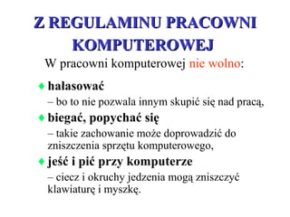 Z REGULAMINU PRACOWNIZ REGULAMINU PRACOWNI
KOMPUTEROWEJKOMPUTEROWEJ
♦hałasować
– bo to nie pozwala innym skupić się nad pracą,
♦biegać, popychać się
– takie zachowanie może doprowadzić do
zniszczenia sprzętu komputerowego,
♦jeść i pić przy komputerze
– ciecz i okruchy jedzenia mogą zniszczyć
klawiaturę i myszkę.
W pracowni komputerowej nie wolno:
 