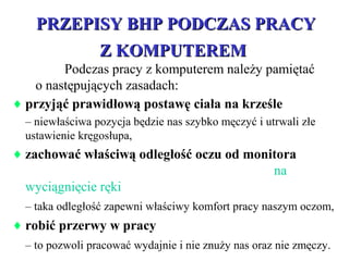 PRZEPISY BHP PODCZAS PRACYPRZEPISY BHP PODCZAS PRACY
Z KOMPUTEREMZ KOMPUTEREM
♦ przyjąć prawidłową postawę ciała na krześle
– niewłaściwa pozycja będzie nas szybko męczyć i utrwali złe
ustawienie kręgosłupa,
♦ zachować właściwą odległość oczu od monitora
na
wyciągnięcie ręki
– taka odległość zapewni właściwy komfort pracy naszym oczom,
♦ robić przerwy w pracy
– to pozwoli pracować wydajnie i nie znuży nas oraz nie zmęczy.
Podczas pracy z komputerem należy pamiętać
o następujących zasadach:
 