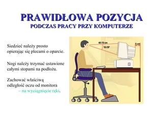 PRAWIDŁOWA POZYCJAPRAWIDŁOWA POZYCJA
PODCZAS PRACY PRZY KOMPUTERZEPODCZAS PRACY PRZY KOMPUTERZE
Siedzieć należy prosto
opierając się plecami o oparcie.
Zachować właściwą
odległość oczu od monitora
– na wyciągnięcie ręki.
Nogi należy trzymać ustawione
całymi stopami na podłożu.
 
