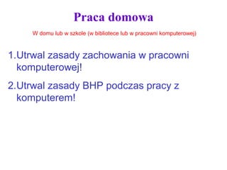 Praca domowa
1.Utrwal zasady zachowania w pracowni
komputerowej!
2.Utrwal zasady BHP podczas pracy z
komputerem!
W domu lub w szkole (w bibliotece lub w pracowni komputerowej)
 