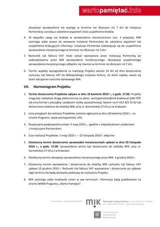 akceptacji sprawozdania lub wystąpi w terminie nie dłuższym niż 7 dni do Instytucji
    Partnerskiej z prośbą o udzielenie wyjaśnieo i/lub uzupełnienie braków.
4. W wypadku uwag czy braków w sprawozdaniu merytorycznym (ust. 3 powyżej), MIK
   zastrzega sobie prawo do wezwania Instytucji Partnerskiej do udzielenia wyjaśnieo lub
   uzupełnienia brakujących informacji. Instytucja Partnerska zobowiązuje się do uzupełnienia
   sprawozdania merytorycznego w terminie nie dłuższym niż 3 dni.
5. Rachunek lub faktura VAT może zostad wystawiona przez Instytucję Partnerską po
   zaakceptowaniu przez MIK sprawozdania merytorycznego. Akceptacja uzupełnionego
   sprawozdania merytorycznego odbędzie się również w terminie nie dłuższym niż 7 dni.

6. Termin wypłaty wynagrodzenia za realizację Projektu wynosi 14 dni od dnia dostarczenia
   rachunku lub faktury VAT do Małopolskiego Instytutu Kultury. Za dzieo zapłaty uważa się
   dzieo obciążenia rachunku bankowego MIK.

VII.    Harmonogram Projektu
1. Termin dostarczenia Projektów upływa w dniu 16 kwietnia 2010 r., o godz. 17.00. Projekty
   mogą byd nadsyłane drogą elektroniczną na adres: wartopamietac@mik.krakow.pl (pliki PDF
   lub inny format z pieczątką i podpisem osoby upoważnionej), faksem na nr 012 422 55 62 lub
   dostarczone osobiście do siedziby MIK, przy ul. Karmelickiej 27 (III p.) w Krakowie.

2. Lista przyjętych do realizacji Projektów zostanie ogłoszona w dniu 30 kwietnia 2010 r., na
   stronie Programu: www.wartopamietac.info.

3. Rozpoczęcie podpisywania umów: 4 maja 2010 r., zgodnie z indywidualnymi ustaleniami
   z Instytucjami Partnerskimi.

4. Czas realizacji Projektów: 1 maja 2010 r. – 15 listopada 2010 r. włącznie.

5. Ostateczny termin dostarczenia sprawozdao merytorycznych upływa w dniu 20 listopada
   2010 r., o godz. 17.00. Sprawozdania winny byd dostarczone do siedziby MIK, przy ul.
   Karmelickiej 27 (III p.) w Krakowie.

6. Ostateczny termin akceptacji sprawozdania merytorycznego przez MIK: 3 grudnia 2010 r.

7. Ostateczny termin wystawienia i dostarczenia do siedziby MIK rachunku lub faktury VAT
   upływa 10 grudnia 2010 r. Rachunki lub faktury VAT wystawione i dostarczone po upływie
   tego terminu nie będą stanowiły podstawy do rozliczenia Projektu.

8. MIK zastrzega sobie możliwośd zmian w ww terminach. Informacje będą publikowane na
   stronie WWW Programu „Warto Pamiętad”.
 