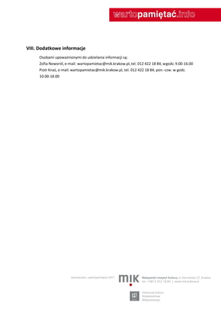 VIII. Dodatkowe informacje
     Osobami upoważnionymi do udzielania informacji są:
     Zofia Noworól, e-mail: wartopamietac@mik.krakow.pl, tel. 012 422 18 84, w godz. 9.00-16.00
     Piotr Knaś, e-mail: wartopamietac@mik.krakow.pl, tel. 012 422 18 84, pon.-czw. w godz.
     10.00-18.00
 