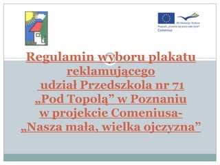 Regulamin wyboru plakatu
       reklamującego
   udział Przedszkola nr 71
  „Pod Topolą” w Poznaniu
   w projekcie Comeniusa-
„Nasza mała, wielka ojczyzna”
 