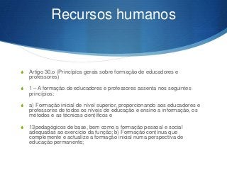 Recursos humanos

S

Artigo 30.o (Princípios gerais sobre formação de educadores e
professores)

S

1 – A formação de educadores e professores assenta nos seguintes
princípios:

S

a) Formação inicial de nível superior, proporcionando aos educadores e
professores de todos os níveis de educação e ensino a informação, os
métodos e as técnicas científicos e

S

13pedagógicos de base, bem como a formação pessoal e social
adequadas ao exercício da função; b) Formação contínua que
complemente e actualize a formação inicial numa perspectiva de
educação permanente;

 