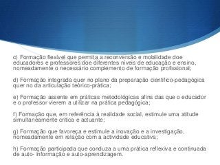 c) Formação flexível que permita a reconversão e mobilidade doe
educadores e professores doe diferentes níveis de educação e ensino,
nomeadamente o necessário complemento de formação profissional;
d) Formação integrada quer no plano da preparação cientifico-pedagógica
quer no da articulação teórico-prática;
e) Formação assente em práticas metodológicas afins das que o educador
e o professor vierem a utilizar na prática pedagógica;
f) Formação que, em referência à realidade social, estimule uma atitude
simultaneamente critica e actuante;

g) Formação que favoreça e estimule a inovação e a investigação,
nomeadamente em relação com a actividade educativa;
h) Formação participada que conduza a uma prática reflexiva e continuada
de auto- informação e auto-aprendizagem.

 