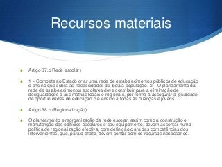 Recursos materiais

S

Artigo 37.o Rede escolar)

S

1 – Compete ao Estado criar uma rede de estabelecimentos públicos de educação
e ensino que cubra as necessidades de toda a população. 2 – O planeamento da
rede de estabelecimentos escolares deve contribuir para a eliminação de
desigualdades e assimetrias locais e regionais, por forma a assegurar a igualdade
de oportunidades de educação o e ensino a todas as crianças e jovens.

S

Artigo 38.o (Regionalização)

S

O planeamento e reorganização da rede escolar, assim como a construção e
manutenção dos edifícios escolares e seu equipamento, devem assentar numa
política de regionalização efectiva, com definição clara das competências dos
intervenientes, que, para o efeito, devem contar com os recursos necessários.

 