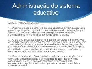 Administração do sistema
educativo
Artigo 43.o(Princípios gerais)
1 – A administração e gestão do sistema educativo devem assegurar o
pleno respeito pelas regras de democraticidade e de participação que
visem a consecução de objectivos pedagógicos e educativos,
nomeadamente no domínio da formação social e cívica.
2 – O sistema educativo deve ser dotado de estruturas administrativas
de âmbito nacional, regional autónomo, regional e local, que assegurem
a sua interligação com a comunidade mediante adequados graus de
participação dos professores, dos alunos, das famílias, das autarquias,
de entidades representativas das actividades sociais, económicas e
culturais e ainda de instituições de carácter científico.
3 – Para os efeitos do número anterior serão adoptadas orgânicas e
formas de descentralização e de desconcentração dos serviços,
cabendo ao Estado, através do ministério responsável pela
coordenação da política educativa, garantir a necessária eficácia e
unidade de acção.

 