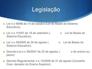Legislação
S Lei nº 48/86 de 14 de outubro (Lei de Bases do Sistema

Educativo);
S Lei nº 115/97 de 19 de setembro (

o

Lei de Bases do

Sistema Educativo);
S Lei nº 49/2005 de 30 de agosto (

o

Lei de Bases do

Sistema Educativo);
S Decreto-Lei nº 38/2007 de 22 de agosto; (a

o do ensino su-

perior)
S Decreto Regulamentar nº 15/2009 de 31 de agosto (Conselho

Coor- denador do Ensino Superior);

 