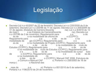 Legislação
S

Decreto-Lei nº 43/2007 de 22 de fevereiro; Decreto-Lei nº 220/2009 de 8 de
setembro; Decreto-Lei n.o 255/98 de 11 de agosto; Decreto-Lei nº 205/2009 de
31 de agosto; (Estatuto da Carreira Docente
ria); Lei nº 8/2010 de 13
de maio (
o ao Estatuto da CarreiraDocente
ria); Decreto-Lei
n.o 207/96 de 2 de novembro; Regulamento para
oe
o de
es de
o na modalidade de oficina de
o (CCPFC);
Regulamento para
oe
o de
es de
o na
modalidade de
gio (CCPFC); Regulamento para
oe
o de
es de
o na modalidade de Projeto (CCPFC); Regulamento para
oe
o de
es de
o na modalidade de rculo de
Estudos (CCPFC); Regulamento para
oe
o de
es de
o na modalidade de rculo de Estudos (CCPFC); Regulamento para
oe
o de
es de
o na modalidade de curso/ dulo
de
o (CCPFC); Regulamento para
oe
o de
es de
o na modalidade de
rio
o das
es de
o
o Comum e Manual CAF
o; Portaria nº 256/2005 de 16 de
março (
o Nacional das reas de
oe
o); Portaria n.o
851/2010 de 6 de setembro; Portaria nº 1196/2010 de 24 de novembro.

 