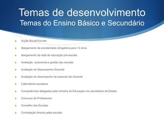 Temas de desenvolvimento
Temas do Ensino Básico e Secundário
S

Ação Social Escolar

S

Alargamento da escolaridade obrigatória para 12 anos

S

Alargamento da rede de educação pré-escolar

S

Avaliação, autonomia e gestão das escolas

S

Avaliação de Desempenho Docente

S

Avaliação de desempenho de pessoal não docente

S

Calendários escolares

S

Competências delegadas pela ministra da Educação nos secretários de Estado

S

Concurso de Professores

S

Conselho das Escolas

S

Contratação directa pelas escolas

 