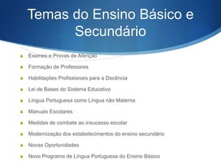 Temas do Ensino Básico e
Secundário
S

Exames e Provas de Aferição

S

Formação de Professores

S

Habilitações Profissionais para a Docência

S

Lei de Bases do Sistema Educativo

S

Língua Portuguesa como Língua não Materna

S

Manuais Escolares

S

Medidas de combate ao insucesso escolar

S

Modernização dos estabelecimentos do ensino secundário

S

Novas Oportunidades

S

Novo Programa de Língua Portuguesa do Ensino Básico

 