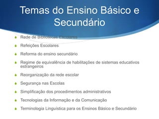 Temas do Ensino Básico e
Secundário
S Rede de Bibliotecas Escolares
S Refeições Escolares
S Reforma do ensino secundário
S Regime de equivalência de habilitações de sistemas educativos

estrangeiros
S Reorganização da rede escolar
S Segurança nas Escolas
S Simplificação dos procedimentos administrativos
S Tecnologias da Informação e da Comunicação
S Terminologia Linguística para os Ensinos Básico e Secundário

 