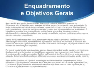 Enquadramento
e Objetivos Gerais
A problemática da gestão das instituições de educação e formação está na ordem do dia. Geralmente,
são as ineficiências e os desperdícios que transportam a questão para a atualidade. De facto, a má
gestão das instituições educativas é o pano de fundo de onde se parte. Mas também só muito
raramente se conhecem e divulgam as boas práticas e os bons resultados que se alcançam. A
importância crucial de uma boa gestão das instituições de educação e formação confere à
administração e organização escolares uma grande centralidade, tanto nas políticas sociais como nos
planos e nas ações comunitárias.
Dentro desta problemática mais vasta, saltam como novas áreas do problema, a análise social da
administração educacional, nomeadamente: a gestão das pessoas e dos recursos, a avaliação dos
centros de educação, a gestão ética das escolas e dos centros de formação, os projetos de escola e os
modelos de administração e de gestão.
Por isso, é crucial facultar aos docentes e agentes da administração e gestão escolar, o conhecimento
de alguns instrumentos teóricos e metodológicos requeridos para o desempenho de funções de
direcção e gestão escolar, como seja o Direito e os Procedimentos Administrativos, e ainda, promover a
utilização de instrumentos tecnológicos e técnicos necessários a uma administração e gestão eficiente.
Neste âmbito objectiva-se: (1) Iniciar a abordagem ao conhecimento e compreensão de textos
normativos; (2) Compreender o Direito e a sua relação com a política educacional e a gestão escolar;
(3) Conhecer os procedimentos administrativos básicos aplicáveis à escola como organização; (4)
Conhecer a legislação básica do sistema educativo.

 