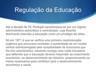 Regulação da Educação
Até à década de 70, Portugal caracterizava-se por um regime
administrativo autocrático e centralizado, cuja filosofia
dominante entendia a educação como um privilégio de elites.
Só em 1971 é que se verifica uma primeira reestruturação
orgânica que procurava combater a austeridade de um núcleo
central sobrecarregado pela complexidade da burocracia que
lhe era característica, trazendo consigo uma visão inovadora
que defendia que a educação deveria responder ao crescimento
económico, ao desenvolvimento da indústria, proporcionando os
meios necessários para contribuir para o desenvolvimento
económico e social.

 