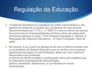 Regulação da Educação
S “O diploma reconhece as vantagens de ordem administrativa e dos

ganhos de eficiência na gestão que resultariam de uma racional
desconcentração (art. 4.º D.L. n.º 408/71) e nele se afirma ser preciso
desconcentrar as responsabilidades centrais a favor de adequadas
estruturas regionais e locais.” Profª Doutora Conceição C. Ramos, A
Regulação dos Sistemas Educativos – O Caso Português, Texto de
apoio.
S No entanto, é só a partir da década de 80 com a reforma iniciada com

a Lei de Bases do Sistema Educativo que se verifica uma mudança
significativa de papeis na administração, desta vez com contornos
democratas mais evidentes.
A reforma de 80-90 priveligia a participação activa dos cidadãos que
se interessem pela gestão da administração pública, assentado,
desta forma, a sua filosofia em novos pressupostos.

 