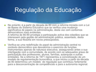 Regulação da Educação
S No entanto, é a partir da década de 80 com a reforma iniciada com a Lei

de Bases do Sistema Educativo que se verifica uma mudança
significativa de papéis na administração, desta vez com contornos
democráticos mais evidentes.
A reforma de 80-90 privilegia a participação ativa dos cidadãos que se
interessem pela gestão da administração pública, assentado, desta
forma, a sua filosofia em novos pressupostos.
S Verifica-se uma redefinição do papel da administração central no

contexto democrático que desvaloriza o exercício de funções
instrumentais apenas de natureza executiva, assegurando antes a sua
interligação com a comunidade, de acordo com os adequados graus de
participação dos professores, alunos, famílias, autarquias e outras
entidades. Se a reforma de 1971 representou a concretização de um
modelo de regulamentação burocrática, a que iniciou a partir da década
de 80 determinou um modelo de regulação que contribuiu fortemente
para a desconcentração de competências e para a autonomia regional.

 