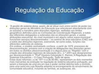 Regulação da Educação
S

“A gestão do sistema deixa, assim, de se situar num único centro de poder (as
direções gerais do Ministério da Educação que articulavam diretamente com as
escolas) e transfere para direções regionais, sediadas nos limites geográficos
definidos para as Comissões de Coordenação Regionais, a tutela das
diferentes delegações e extensões das ex-direcções gerais, e vastas
atribuições executivas. Ao nível municipal e em alguns casos supramunicipal
funcionam serviços desconcentrados – os centros de área educativa (CAE) sob
a tutela das direções regionais, exercendo, tal como estas, funções nas
diferentes valências do sistema.
Em síntese, o modelo centralizado conhece, a partir de 1979, processos de
desconcentração, primeiro com a criação de delegações das direções gerais
em todos os distritos (desconcentração I) e depois para as “Regiões” com a
criação das direções regionais de educação (D.L. n.º 3/87) que designaremos
por desconcentração II.” Prof.ª Doutora Conceição C. Ramos, A Regulação dos
Sistemas Educativos – O Caso Português, Texto de apoio.
Estas duas reformas ( a de 1971 e a de 80-90), representam os dois momentos
mais marcantes da evolução na regulação do sistema educativo português, por
serem a transição de uma era em que o poder central detinha todo o controlo,
para uma outra era cuja filosofia assenta no encorajamento do envolvimento de
comunidade educativa, incluindo as famílias, as autarquias, etc.

 