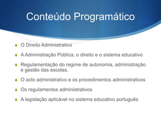 Conteúdo Programático
S O Direito Administrativo
S A Administração Pública, o direito e o sistema educativo
S Regulamentação do regime de autonomia, administração

e gestão das escolas.
S O ato administrativo e os procedimentos administrativos
S Os regulamentos administrativos
S A legislação aplicável no sistema educativo português

 