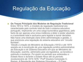 Regulação da Educação
S Os Traços Principais dos Modelos de Regulação Tradicional

Entre 1913 e 1974, o modelo de regulação tradicional era
caracterizado pelo controlo total de todo o sistema educativo
português, implicando um uma carga burocrática gigantesca, pelo
facto de ser apenas uma única instância a deter o poder absoluto
e a autoridade total e exclusiva para legislar e tomar decisões.
Não havia uma distinção clara entre administração e gestão, o
que promovia uma regulação do sistema educativo em ―circuito
fechado‖.
“Desde a criação do Ministério da Educação (1913) e até 1974
assistiu-se à construção de uma regulação jurídico-administrativa
da Educação e do Sistema Educativo em que ao Ministério da
Educação, sozinho, administra pela via legislativa, as tensões e
estimula a mudança. Foi assim no período que antecedeu o
Estado Novo e durante o Estado Novo até ao período
revolucionário de 1974-1976.” Prof.ª Doutora Conceição C.

 