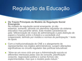 Regulação da Educação
S Os Traços Principais do Modelo de Regulação Social

Emergente
No modelo de regulação social emergente, já não estamos,
somente, perante um elemento regulador do sistema educativo mas
perante vários. Este modelo caracteriza-se pela “diferenciação de
níveis de administração e pela distinção de papéis e funções entre o
Estado e a sociedade civil organizada, definido por moldes e
normas de participação.”- texto de apoio
S Com a institucionalização do CNE e o alargamento de

representantes nos órgãos administrativos, surgem alterações
significativas no circuito regulador das políticas educativas:
S “Abre-se um novo ciclo em que a Administração escuta os

diferentes interesses pelas vias da consulta, planificação conjunta,
negociação pública e outras formas não experimentadas, mas que o
modelo pode induzir.”

 
