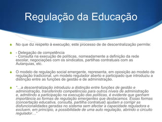 Regulação da Educação
S

No que diz respeito à execução, este processo de de descentralização permite:

S

- Delegação de competência
- Consulta na execução de políticas, nomeadamente a definição da rede escolar,
negociações com os sindicatos, partilhas contratuais com as Autarquias, etc.

S

O modelo de regulação social emergente, representa, em oposição ao modelo de
regulação tradicional, um modelo regulador aberto e participado que introduziu a
distinção entre as funções de gestão e de administração.

S

“…a descentralização introduziu a distinção entre funções de gestão e
administração, transferindo competências para outros níveis de administração e,
admitindo a participação na execução das políticas, é evidente que ganham
importância as formas de regulação emergentes que destacamos. Essas formas
(concertação educativa, consulta, partilha contratual) ajudam a corrigir as
disfuncionalidades geradas no sistema sem afectar a capacidade reguladora e
excluem, em princípio, a possibilidade de uma auto regulação, abrindo o circuito
regulador…”

 